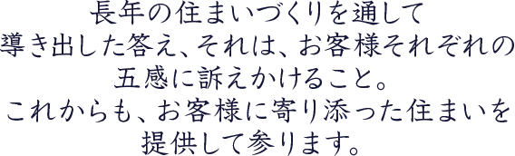 長年の住まいづくりを通して導き出した答え、それは、お客様それぞれの五感に訴えかけること。これからも、お客様に寄り添った住まいを提供して参ります。